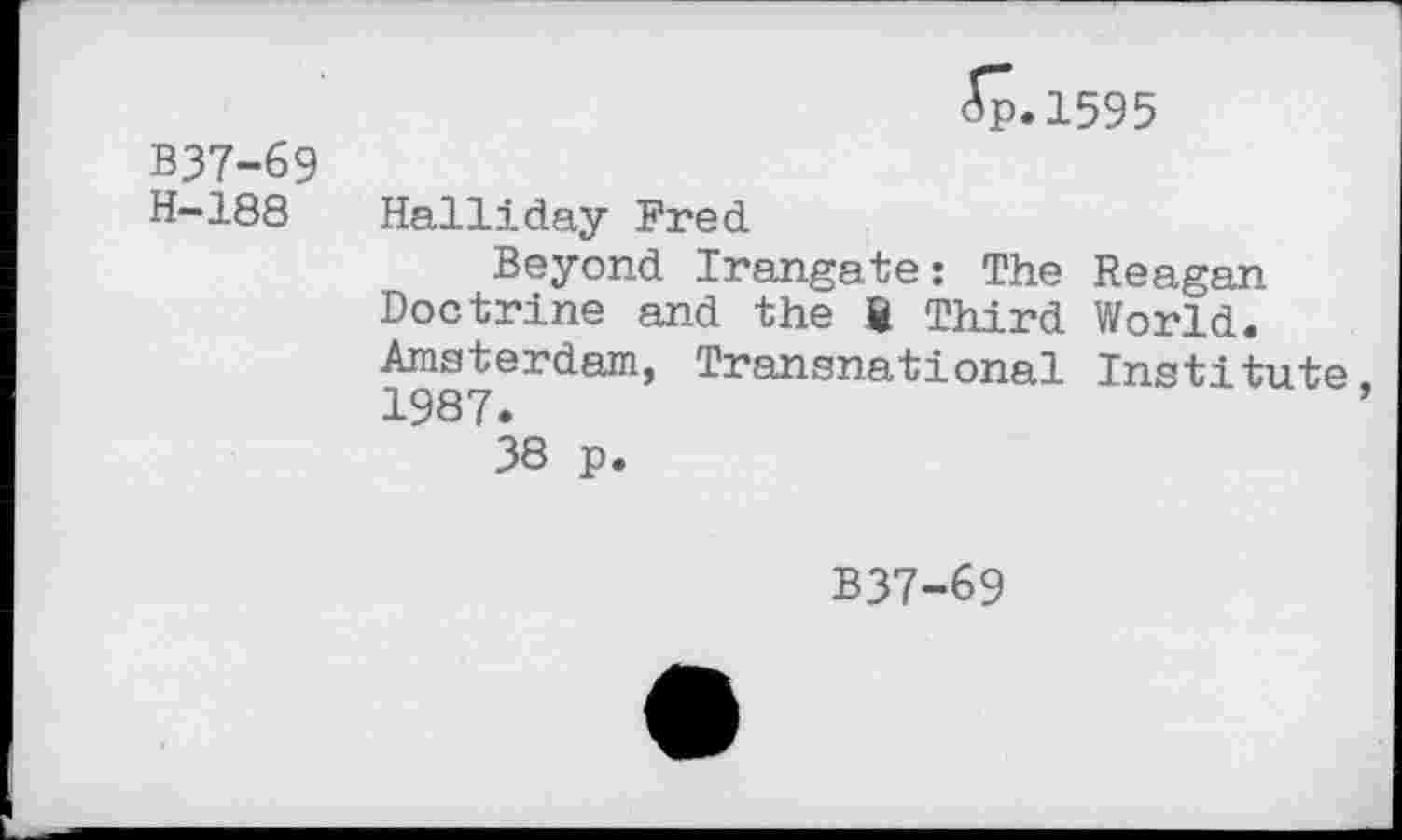 ﻿ip.1595
B37-69
H-188 Halliday Fred
Beyond Irangate: The Reagan Doctrine and the ft Third World. Amsterdam, Transnational Institute. 1987.
38 p.
B37-69